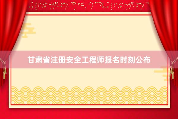 甘肃省注册安全工程师报名时刻公布